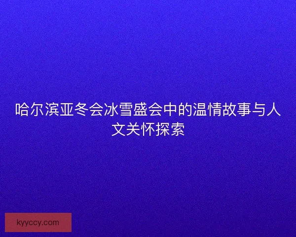 哈尔滨亚冬会冰雪盛会中的温情故事与人文关怀探索