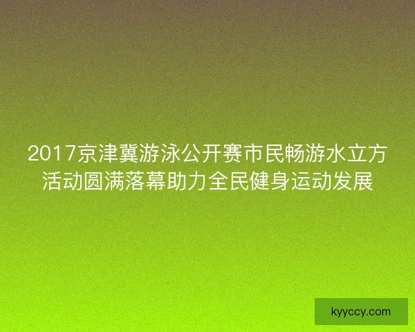 2017京津冀游泳公开赛市民畅游水立方活动圆满落幕助力全民健身运动发展