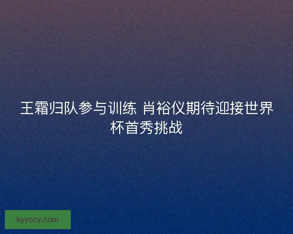 王霜归队参与训练 肖裕仪期待迎接世界杯首秀挑战