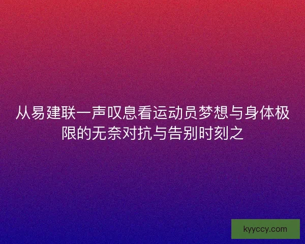 从易建联一声叹息看运动员梦想与身体极限的无奈对抗与告别时刻之
