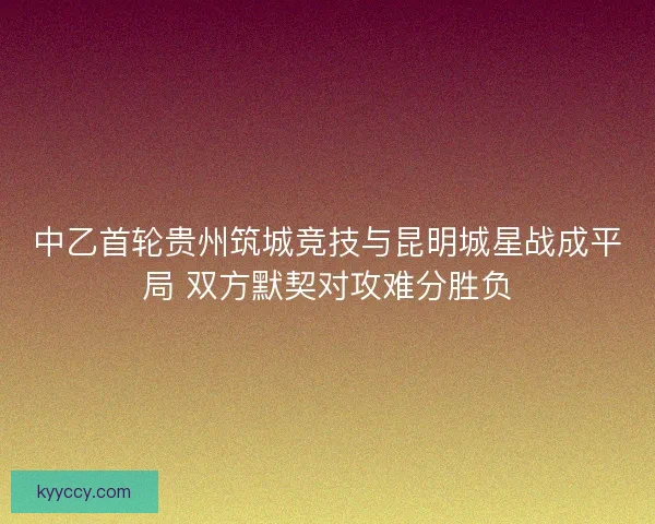 中乙首轮贵州筑城竞技与昆明城星战成平局 双方默契对攻难分胜负