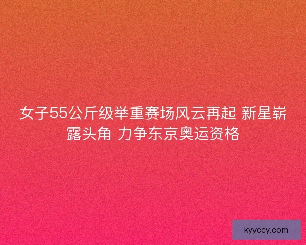 女子55公斤级举重赛场风云再起 新星崭露头角 力争东京奥运资格