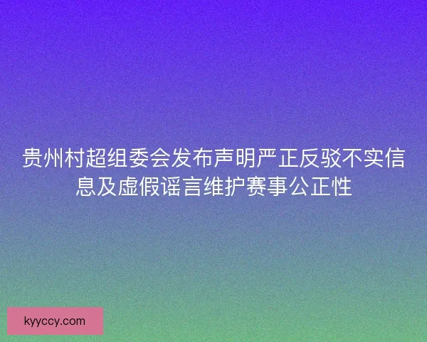 贵州村超组委会发布声明严正反驳不实信息及虚假谣言维护赛事公正性