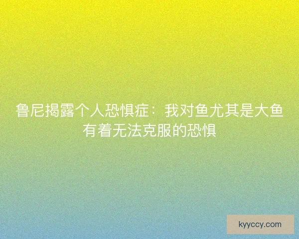 鲁尼揭露个人恐惧症：我对鱼尤其是大鱼有着无法克服的恐惧