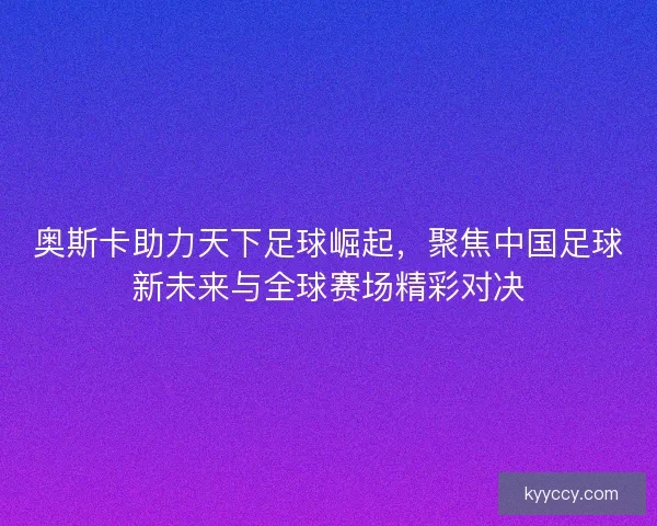 奥斯卡助力天下足球崛起，聚焦中国足球新未来与全球赛场精彩对决