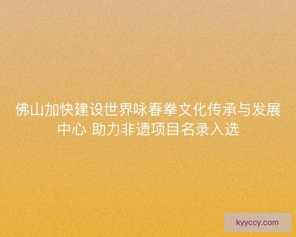 佛山加快建设世界咏春拳文化传承与发展中心 助力非遗项目名录入选