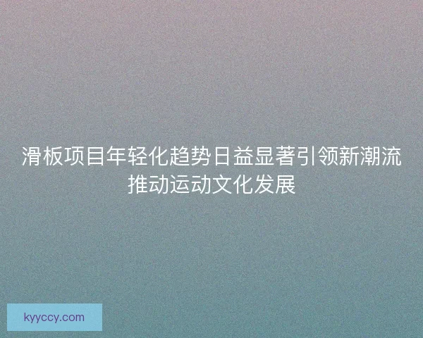 滑板项目年轻化趋势日益显著引领新潮流推动运动文化发展